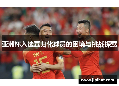 亚洲杯入选赛归化球员的困境与挑战探索 亚洲杯入选赛归化球员的困境与挑战探索