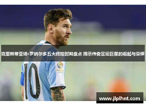 克里斯蒂亚诺·罗纳尔多五大辉煌时刻盘点 揭示传奇足坛巨星的崛起与荣耀