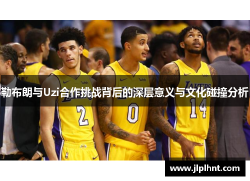 勒布朗与Uzi合作挑战背后的深层意义与文化碰撞分析 勒布朗与Uzi合作挑战背后的深层意义与文化碰撞分析