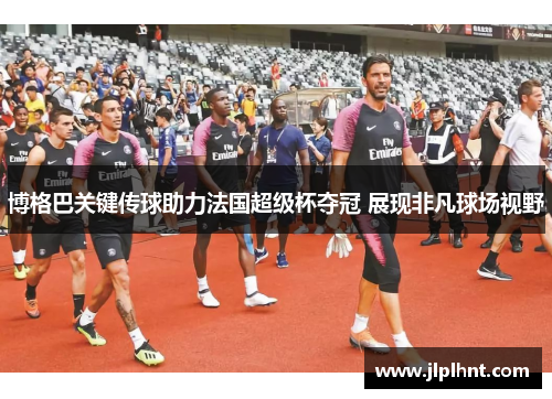 博格巴关键传球助力法国超级杯夺冠 展现非凡球场视野 博格巴关键传球助力法国超级杯夺冠 展现非凡球场视野