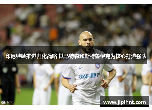 印尼继续推进归化战略 以马特森和斯特鲁伊克为核心打造强队 印尼继续推进归化战略 以马特森和斯特鲁伊克为核心打造强队