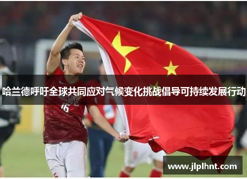 哈兰德呼吁全球共同应对气候变化挑战倡导可持续发展行动 哈兰德呼吁全球共同应对气候变化挑战倡导可持续发展行动