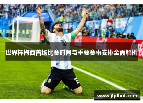 世界杯梅西首场比赛时间与重要赛事安排全面解析 世界杯梅西首场比赛时间与重要赛事安排全面解析
