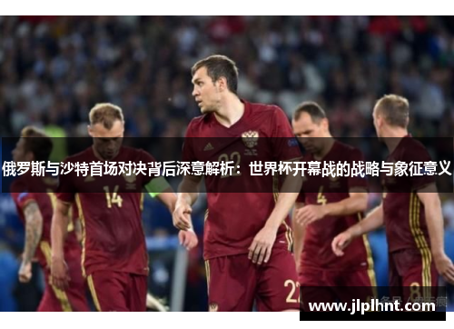 俄罗斯与沙特首场对决背后深意解析:世界杯开幕战的战略与象征意义 俄罗斯与沙特首场对决背后深意解析:世界杯开幕战的战略与象征意义