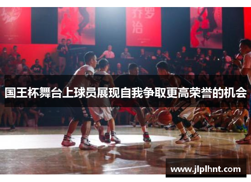 国王杯舞台上球员展现自我争取更高荣誉的机会 国王杯舞台上球员展现自我争取更高荣誉的机会