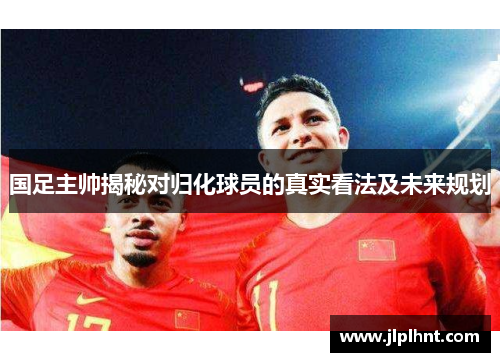 国足主帅揭秘对归化球员的真实看法及未来规划