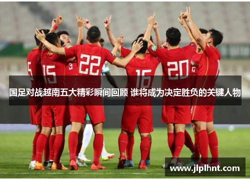 国足对战越南五大精彩瞬间回顾 谁将成为决定胜负的关键人物