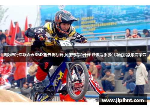 国际自行车联合会BMX世界锦标赛小组赛精彩开赛 各国选手激烈角逐挑战最高荣誉 国际自行车联合会BMX世界锦标赛小组赛精彩开赛 各国选手激烈角逐挑战最高荣誉