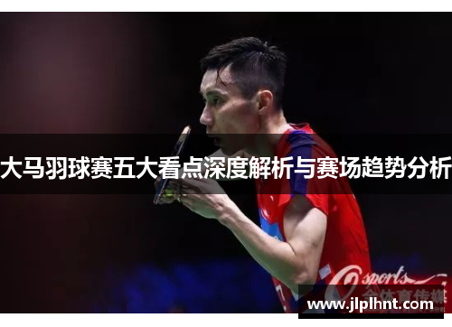 大马羽球赛五大看点深度解析与赛场趋势分析 大马羽球赛五大看点深度解析与赛场趋势分析